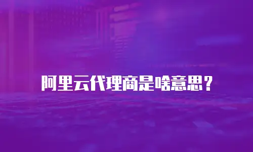 阿里云代理商是啥意思？
