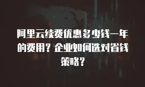 阿里云续费优惠多少钱一年的费用？企业如何选对省钱策略？