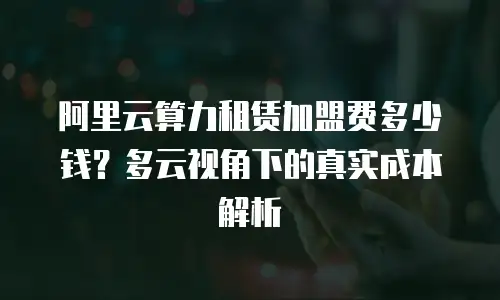 阿里云算力租赁加盟费多少钱？多云视角下的真实成本解析