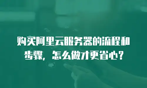 购买阿里云服务器的流程和步骤，怎么做才更省心？
