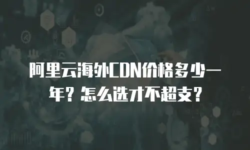 阿里云海外CDN价格多少一年？怎么选才不超支？