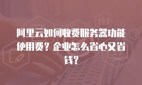 阿里云如何收费服务器功能使用费？企业怎么省心又省钱？