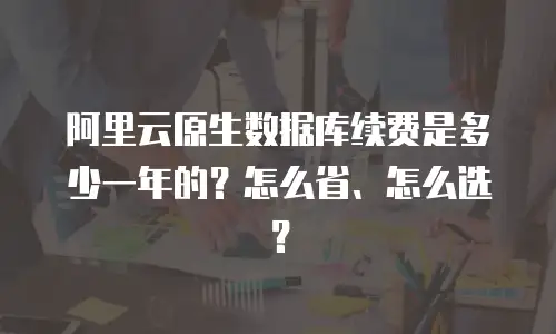 阿里云原生数据库续费是多少一年的？怎么省、怎么选？