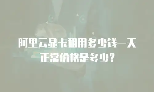 阿里云显卡租用多少钱一天正常价格是多少？