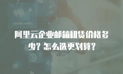 阿里云企业邮箱租赁价格多少？怎么选更划算？