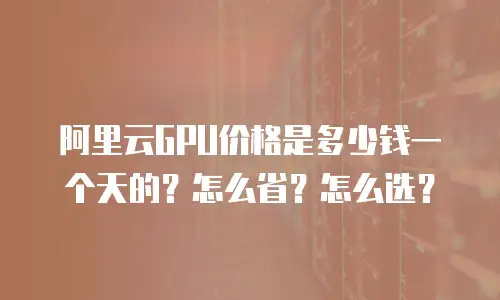 阿里云GPU价格是多少钱一个天的？怎么省？怎么选？