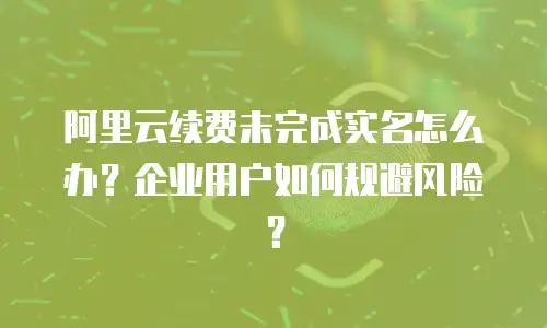 阿里云续费未完成实名怎么办？企业用户如何规避风险？