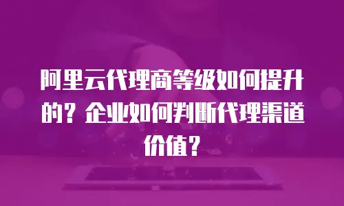 阿里云代理商等级如何提升的？企业如何判断代理渠道价值？