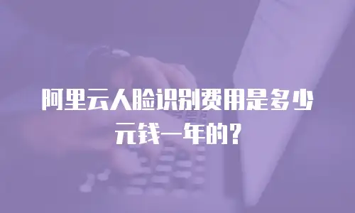 阿里云人脸识别费用是多少元钱一年的？