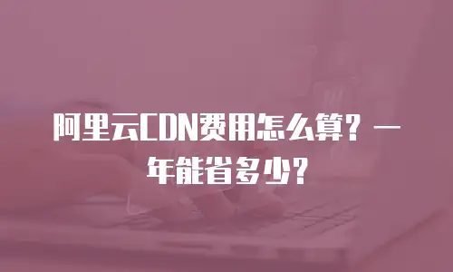 阿里云CDN费用怎么算？一年能省多少？