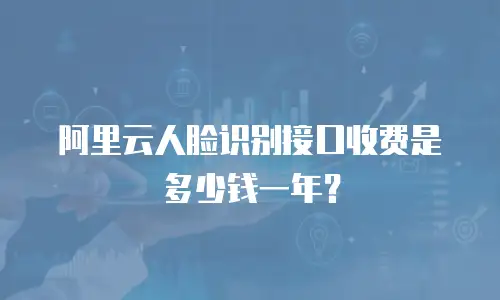 阿里云人脸识别接口收费是多少钱一年？
