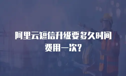 阿里云短信升级要多久时间费用一次？