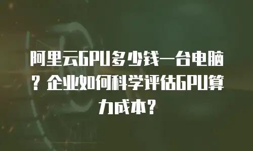 阿里云GPU多少钱一台电脑？企业如何科学评估GPU算力成本？
