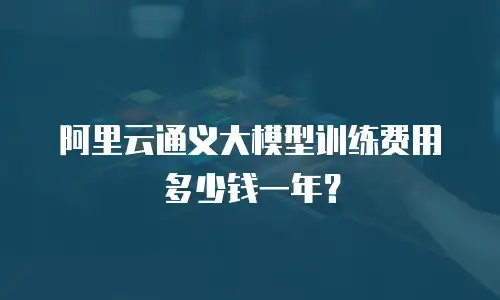 阿里云通义大模型训练费用多少钱一年？