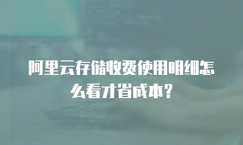 阿里云存储收费使用明细怎么看才省成本？
