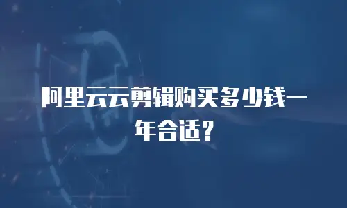 阿里云云剪辑购买多少钱一年合适？