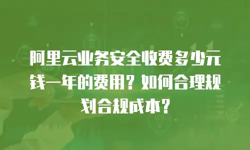 阿里云业务安全收费多少元钱一年的费用？如何合理规划合规成本？