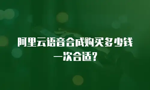 阿里云语音合成购买多少钱一次合适？