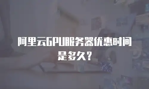 阿里云GPU服务器优惠时间是多久？