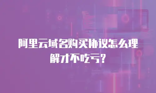阿里云域名购买协议怎么理解才不吃亏？