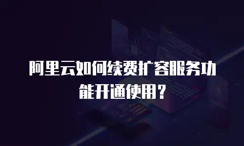 阿里云如何续费扩容服务功能开通使用？