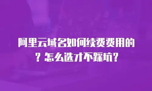 阿里云域名如何续费费用的？怎么选才不踩坑？