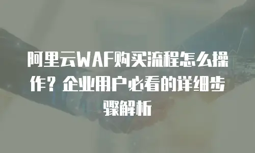 阿里云WAF购买流程怎么操作？企业用户必看的详细步骤解析