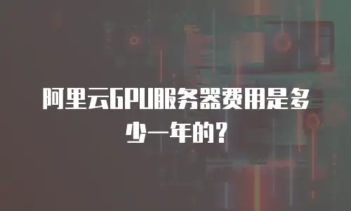 阿里云GPU服务器费用是多少一年的？