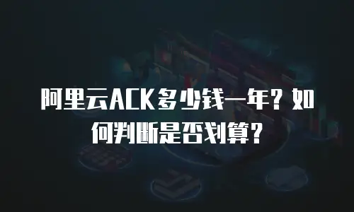 阿里云ACK多少钱一年？如何判断是否划算？