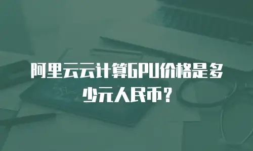 阿里云云计算GPU价格是多少元人民币？