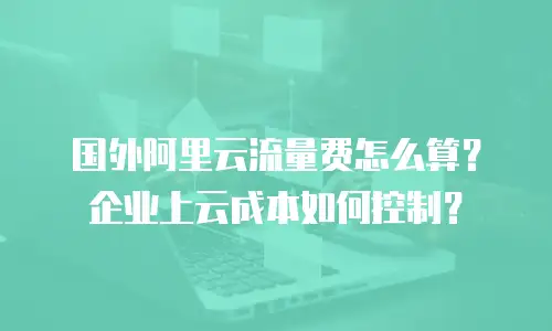 国外阿里云流量费怎么算？企业上云成本如何控制？
