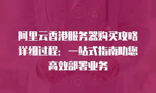 阿里云香港服务器购买攻略详细过程：一站式指南助您高效部署业务