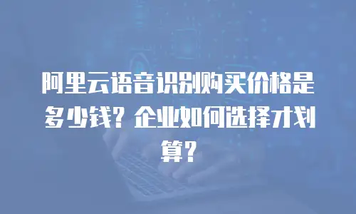 阿里云语音识别购买价格是多少钱？企业如何选择才划算？