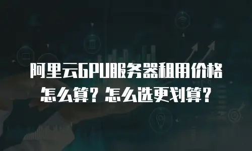 阿里云GPU服务器租用价格怎么算？怎么选更划算？