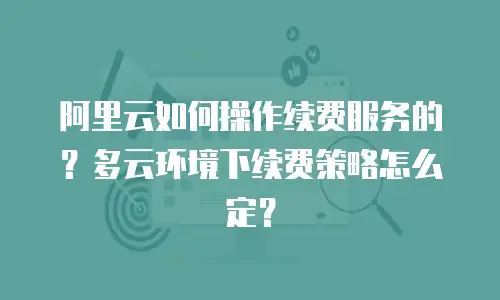 阿里云如何操作续费服务的？多云环境下续费策略怎么定？