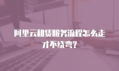 阿里云租赁服务流程怎么走才不绕弯？