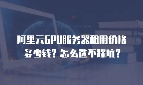 阿里云GPU服务器租用价格多少钱？怎么选不踩坑？