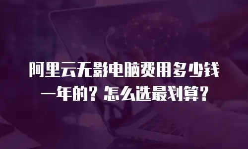 阿里云无影电脑费用多少钱一年的？怎么选最划算？