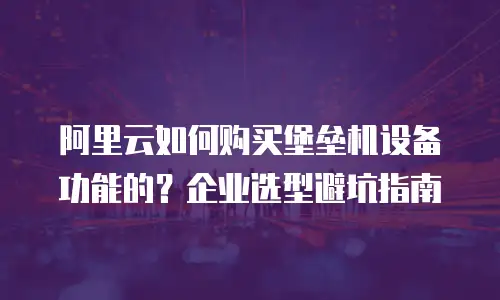 阿里云如何购买堡垒机设备功能的？企业选型避坑指南