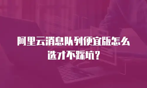 阿里云消息队列便宜版怎么选才不踩坑？