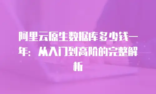 阿里云原生数据库多少钱一年：从入门到高阶的完整解析