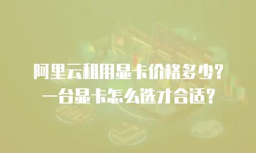 阿里云租用显卡价格多少？一台显卡怎么选才合适？