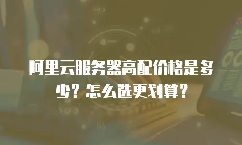 阿里云服务器高配价格是多少？怎么选更划算？