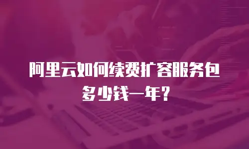 阿里云如何续费扩容服务包多少钱一年？