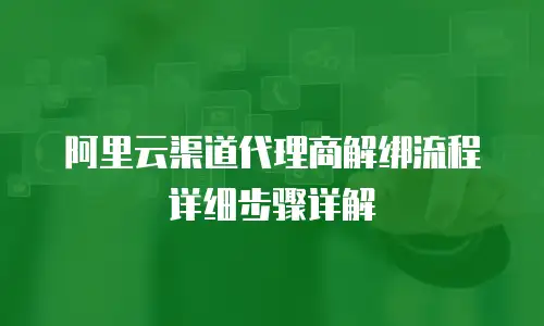 阿里云渠道代理商解绑流程详细步骤详解