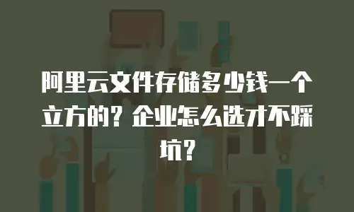 阿里云文件存储多少钱一个立方的？企业怎么选才不踩坑？