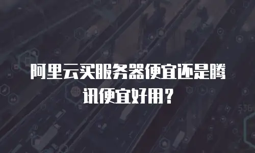 阿里云买服务器便宜还是腾讯便宜好用？