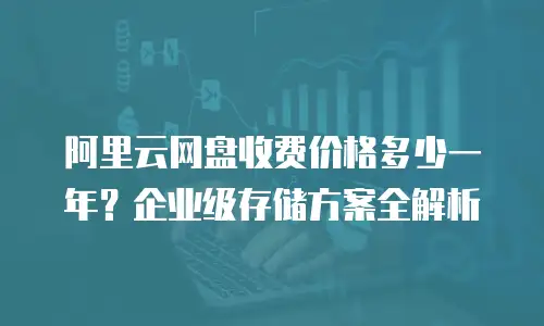 阿里云网盘收费价格多少一年？企业级存储方案全解析