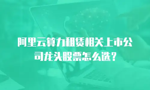 阿里云算力租赁相关上市公司龙头股票怎么选？