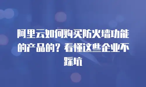 阿里云如何购买防火墙功能的产品的？看懂这些企业不踩坑